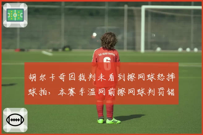 胡尔卡奇因裁判未看到擦网球怒摔球拍，本赛季温网前擦网球判罚错误率22%