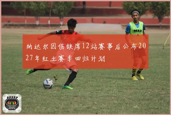 纳达尔因伤缺席12站赛事后公布2027年红土赛季回归计划
