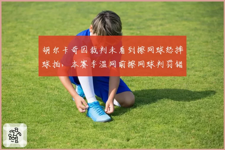 胡尔卡奇因裁判未看到擦网球怒摔球拍，本赛季温网前擦网球判罚错误率22%
