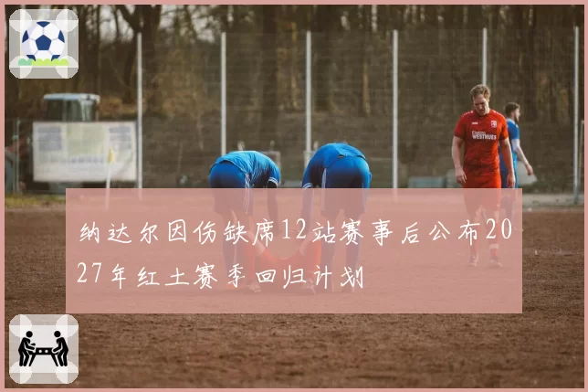 纳达尔因伤缺席12站赛事后公布2027年红土赛季回归计划