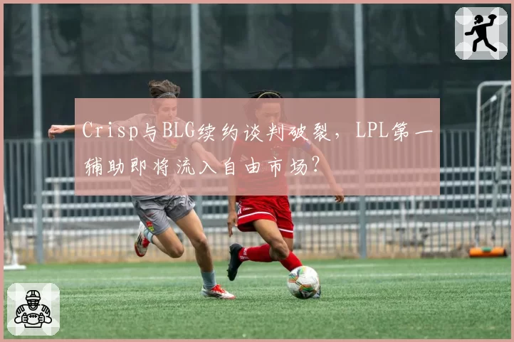 Crisp与BLG续约谈判破裂,LPL第一辅助即将流入自由市场?