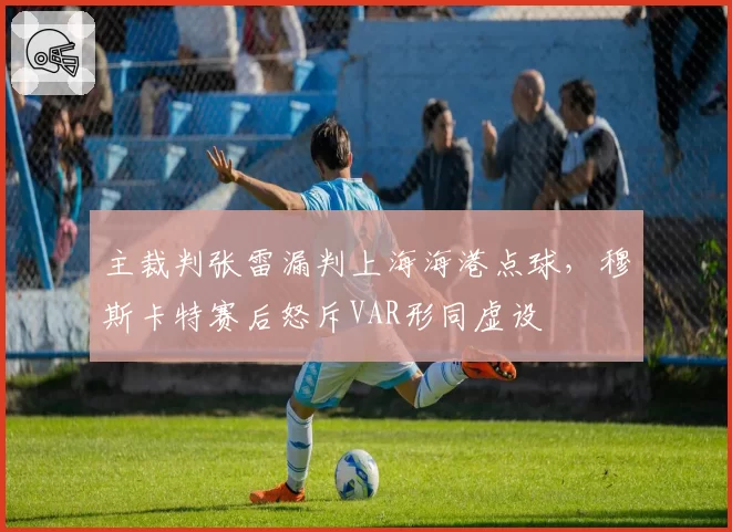 主裁判张雷漏判上海海港点球，穆斯卡特赛后怒斥VAR形同虚设