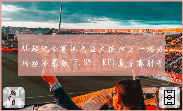 AG超玩会赛训总监大换血后一诺分均经济暴涨15.8%,KPL夏季赛射手效率榜登顶