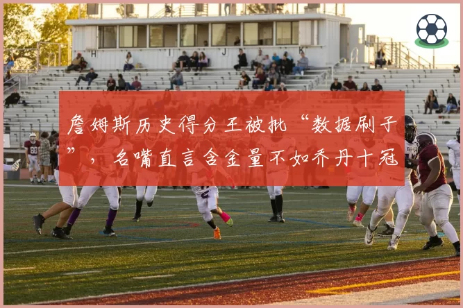 詹姆斯历史得分王被批“数据刷子”，名嘴直言含金量不如乔丹十冠