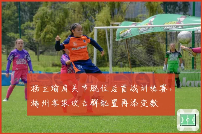 杨立瑜肩关节脱位后首战训练赛,梅州客家攻击群配置再添变数