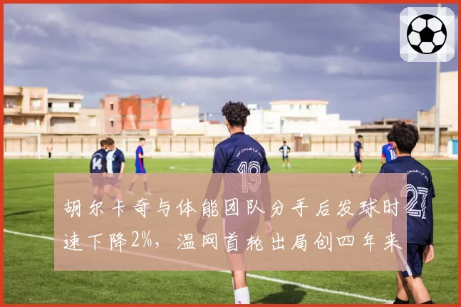 胡尔卡奇与体能团队分手后发球时速下降2%，温网首轮出局创四年来最差