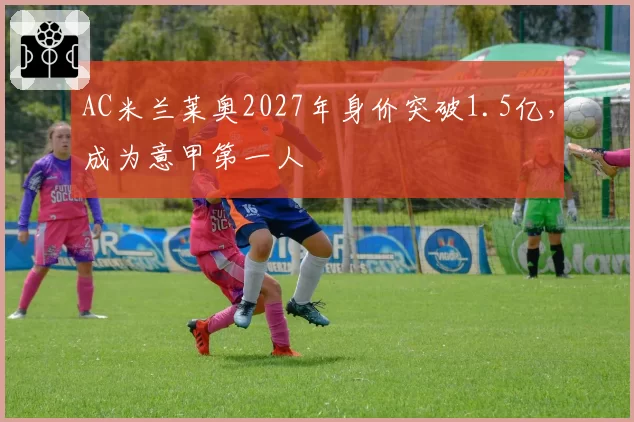 AC米兰莱奥2027年身价突破1.5亿,成为意甲第一人