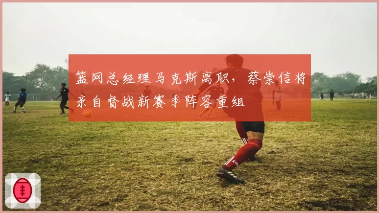 篮网总经理马克斯离职,蔡崇信将亲自督战新赛季阵容重组