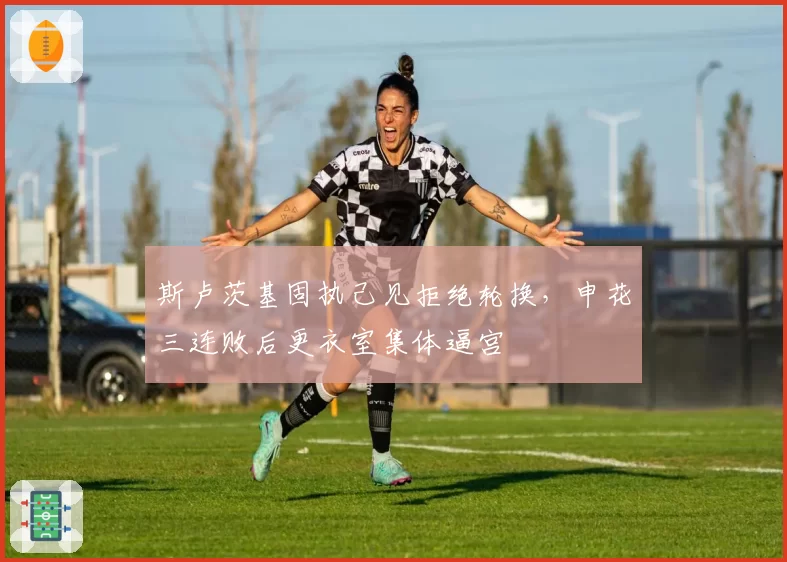 斯卢茨基固执己见拒绝轮换,申花三连败后更衣室集体逼宫