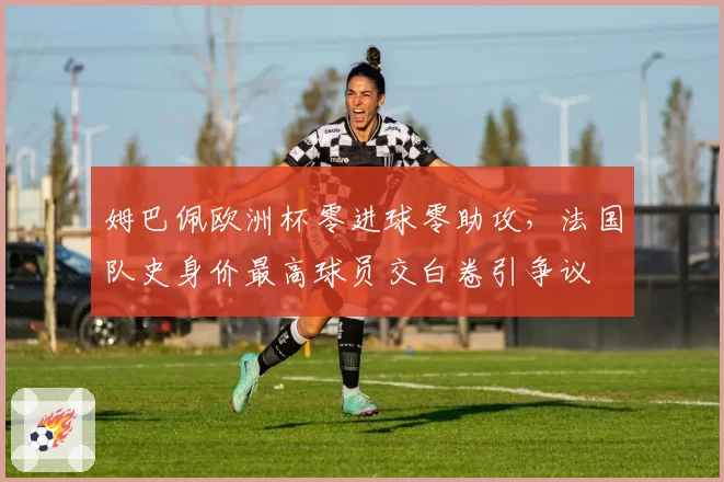 姆巴佩欧洲杯零进球零助攻，法国队史身价最高球员交白卷引争议