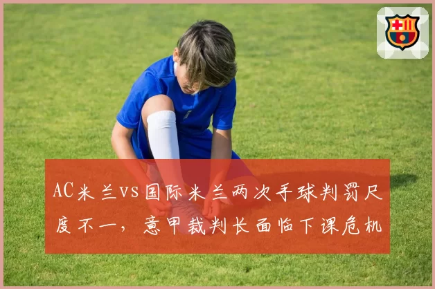 AC米兰vs国际米兰两次手球判罚尺度不一，意甲裁判长面临下课危机
