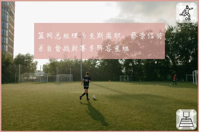 篮网总经理马克斯离职,蔡崇信将亲自督战新赛季阵容重组