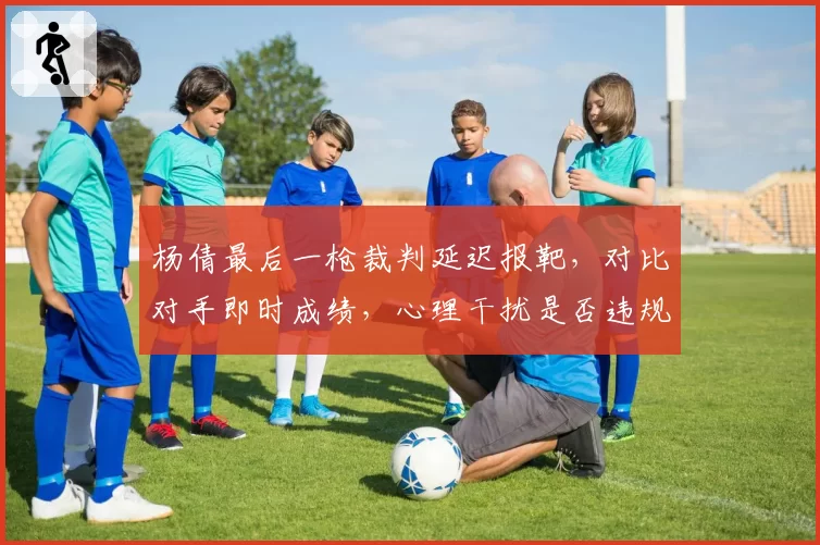 杨倩最后一枪裁判延迟报靶,对比对手即时成绩,心理干扰是否违规?