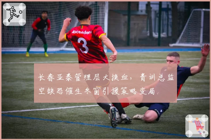 长春亚泰管理层大换血，青训总监空缺恐催生冬窗引援策略变局