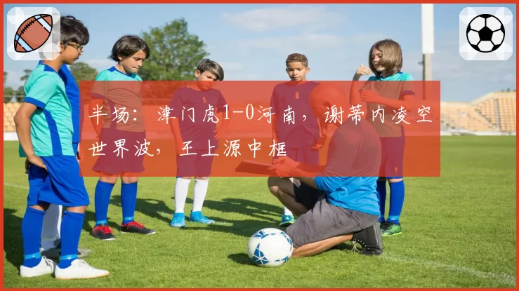 半场：津门虎1-0河南，谢蒂内凌空世界波，王上源中框