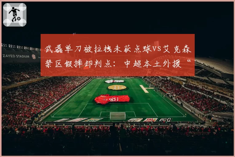 武磊单刀被拉拽未获点球vs艾克森禁区假摔却判点:中超本土外援“吹罚待遇”差异