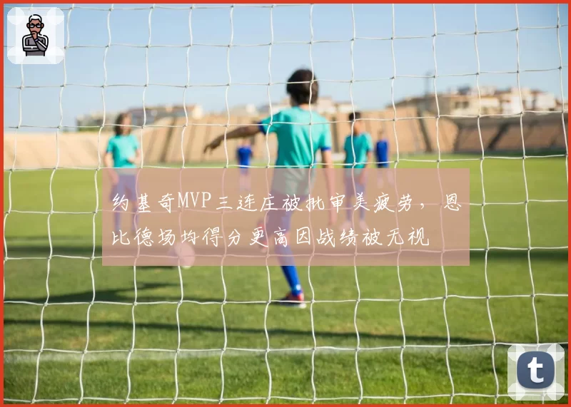 约基奇MVP三连庄被批审美疲劳,恩比德场均得分更高因战绩被无视