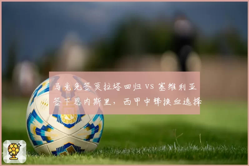 马竞免签莫拉塔回归 vs 塞维利亚签下恩内斯里,西甲中锋换血选择题