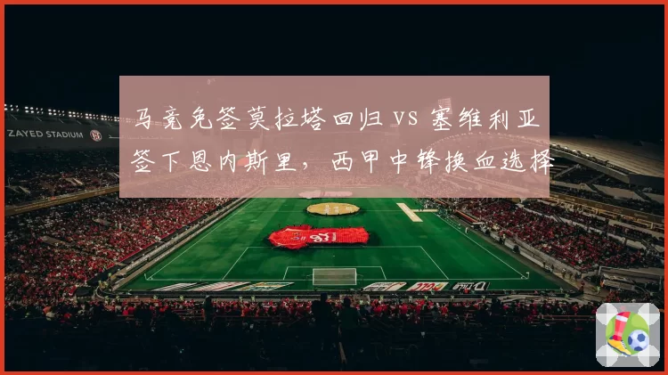 马竞免签莫拉塔回归 vs 塞维利亚签下恩内斯里,西甲中锋换血选择题