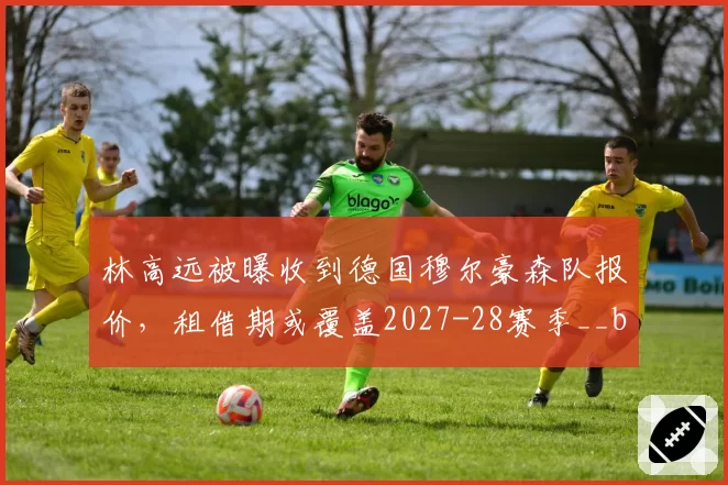 林高远被曝收到德国穆尔豪森队报价，租借期或覆盖2027-28赛季__br_