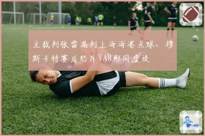 主裁判张雷漏判上海海港点球，穆斯卡特赛后怒斥VAR形同虚设