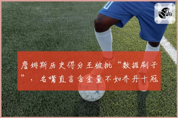 詹姆斯历史得分王被批“数据刷子”，名嘴直言含金量不如乔丹十冠