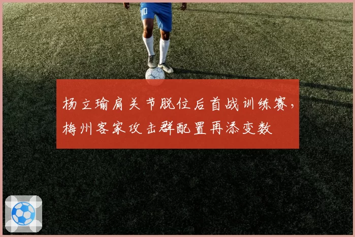 杨立瑜肩关节脱位后首战训练赛,梅州客家攻击群配置再添变数