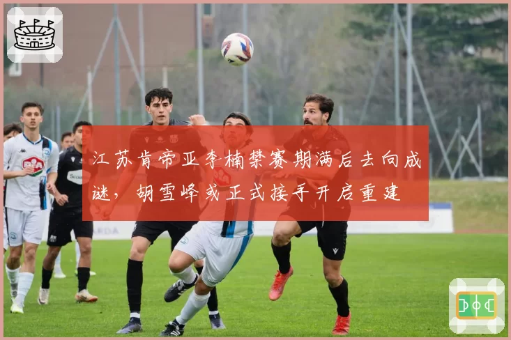 江苏肯帝亚李楠禁赛期满后去向成谜,胡雪峰或正式接手开启重建