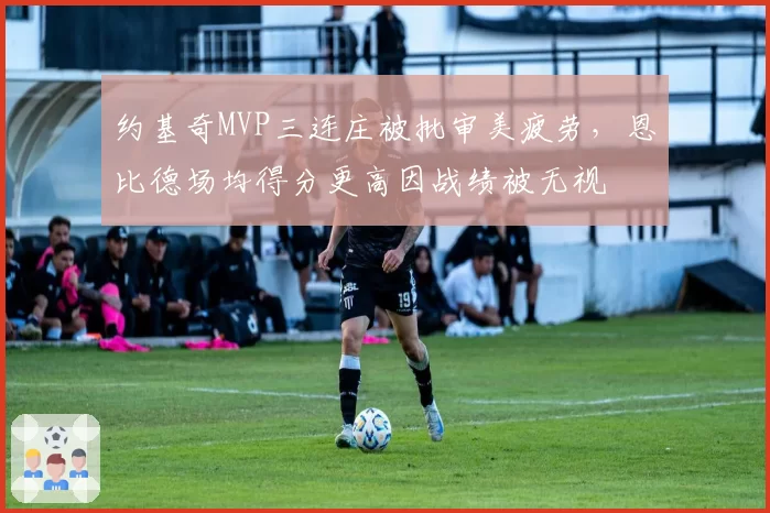 约基奇MVP三连庄被批审美疲劳,恩比德场均得分更高因战绩被无视