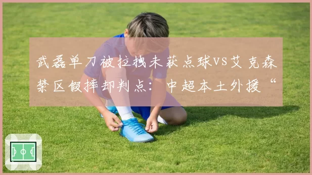 武磊单刀被拉拽未获点球vs艾克森禁区假摔却判点:中超本土外援“吹罚待遇”差异