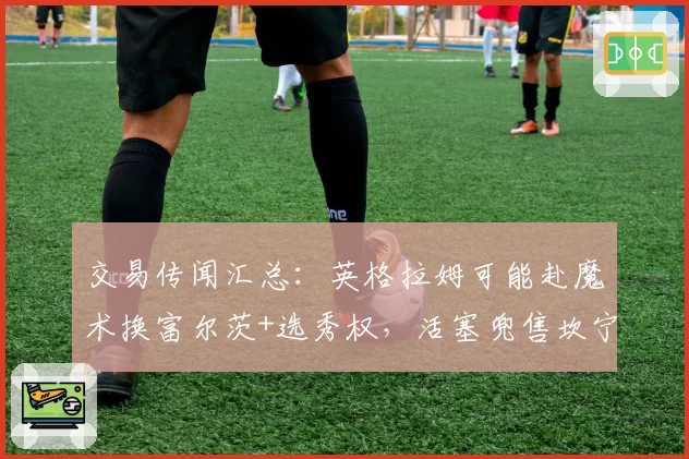 交易传闻汇总:英格拉姆可能赴魔术换富尔茨+选秀权,活塞兜售坎宁安