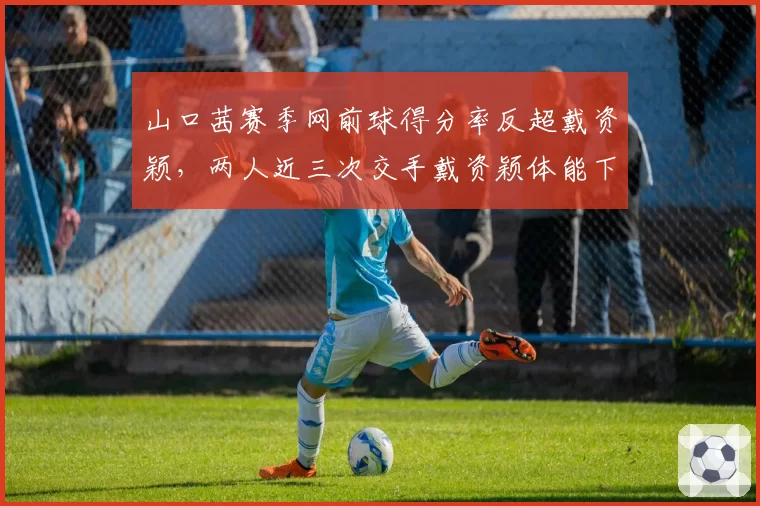 山口茜赛季网前球得分率反超戴资颖,两人近三次交手戴资颖体能下降后失误激增